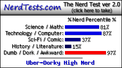 NerdTests.com says I'm an Uber-Dorky High Nerd.  Click here to take the Nerd Test, get nerdy images and jokes, and talk to others on the nerd forum!